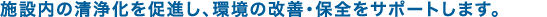 施設内の清浄化を促進し、環境の改善・保全をサポートします。